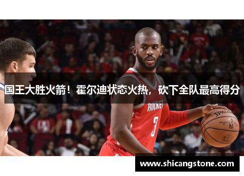 国王大胜火箭！霍尔迪状态火热，砍下全队最高得分