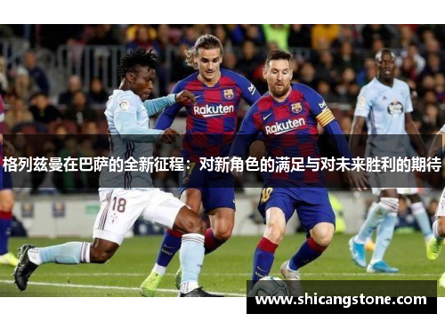 格列兹曼在巴萨的全新征程：对新角色的满足与对未来胜利的期待