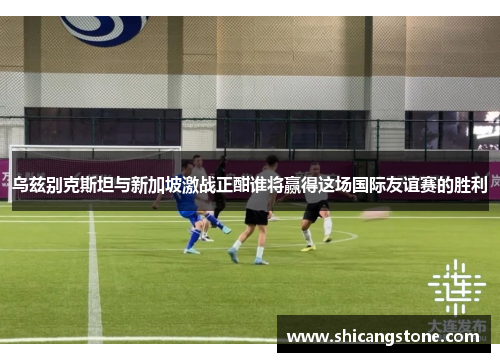 乌兹别克斯坦与新加坡激战正酣谁将赢得这场国际友谊赛的胜利