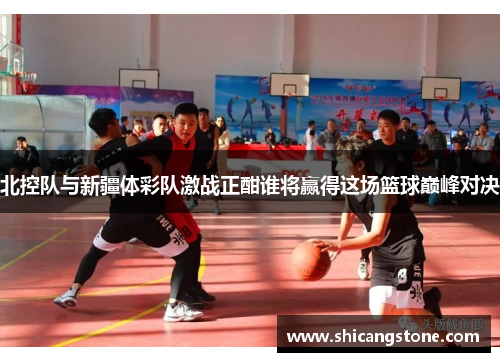 北控队与新疆体彩队激战正酣谁将赢得这场篮球巅峰对决