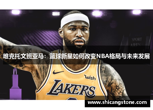 维克托文班亚马：篮球新星如何改变NBA格局与未来发展